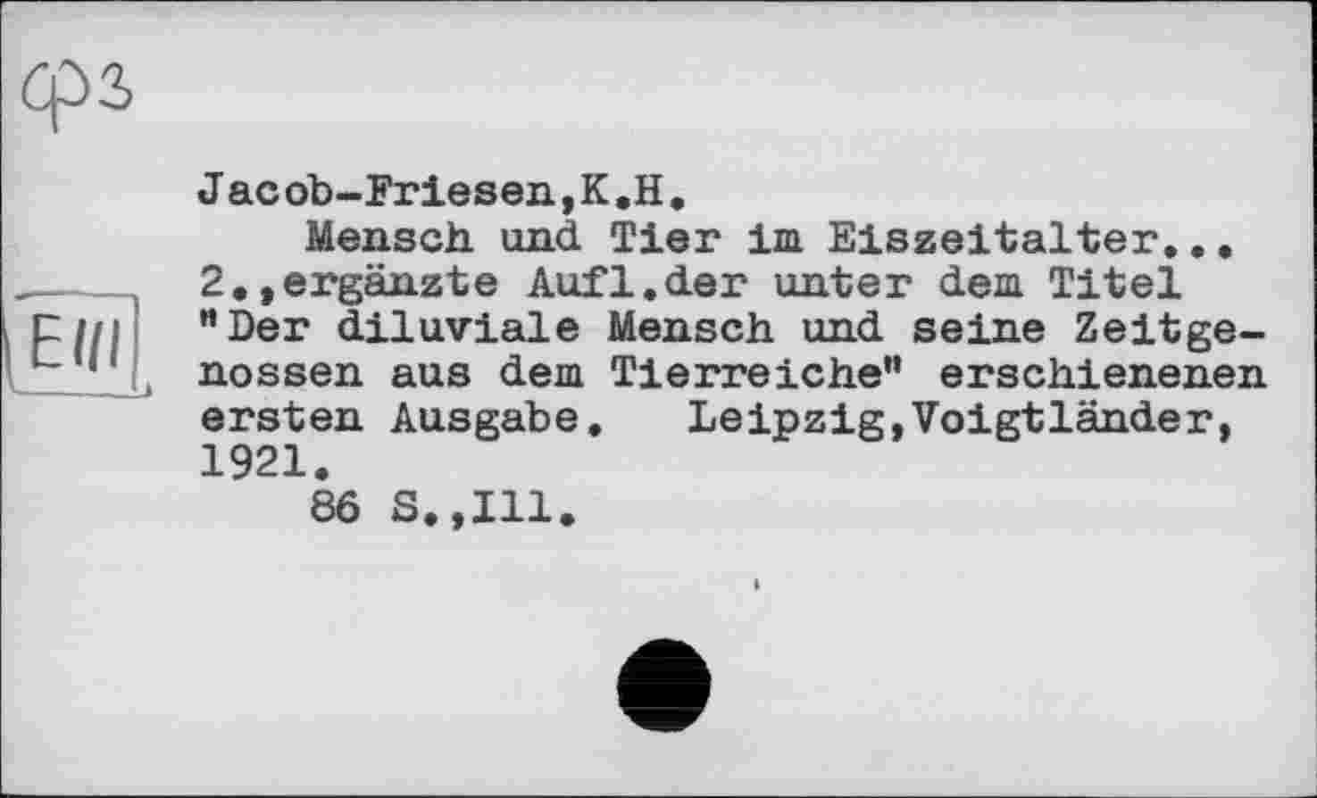 ﻿Ein
J ас ob-Friesen, К .H.
Mensch und Tier im Eiszeitalter... 2.,ergänzte Aufl.der unter dem Titel "Der diluviale Mensch und seine Zeitgenossen aus dem Tierreiche” erschienenen ersten Ausgabe. Leipzig,Voigtländer, 1921.
8Ô S.,I11.